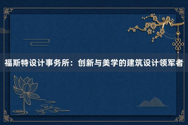 福斯特设计事务所：创新与美学的建筑设计领军者