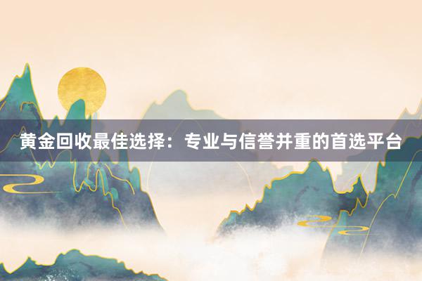 黄金回收最佳选择：专业与信誉并重的首选平台