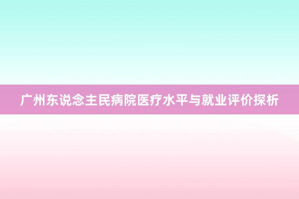 广州东说念主民病院医疗水平与就业评价探析